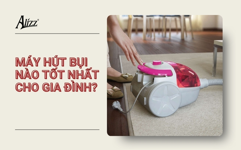 MÁY HÚT BỤI NÀO TỐT NHẤT CHO GIA ĐÌNH? GỢI Ý TOP SẢN PHẨM ĐÁNG MUA